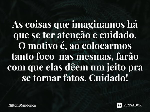 ⁠As coisas que imaginamos há que se ter atenção e cuidado. O motivo é, ao colocarmos tanto foco nas mesmas, farão com que elas dêem um jeito pra se tornar fatos... Frase de Nilton Mendonça.