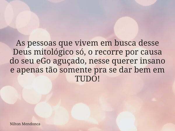 As pessoas que vivem em busca desse Deus mitológico só, o recorre por causa do seu eGo aguçado, nesse querer insano e apenas tão somente pra se dar bem em TUDO!... Frase de Nilton Mendonca.
