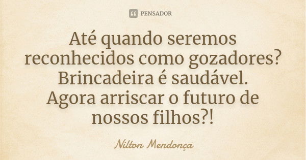 Até quando seremos reconhecidos como gozadores? Brincadeira é saudável. Agora arriscar o futuro de nossos filhos?!... Frase de Nilton Mendonça.