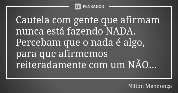 Cautela com gente que afirmam nunca está fazendo NADA. Percebam que o nada é algo, para que afirmemos reiteradamente com um NÃO...... Frase de Nilton Mendonça.