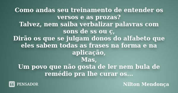 Como andas seu treinamento de entender os versos e as prozas? Talvez, nem saiba verbalizar palavras com sons de ss ou ç, Dirão os que se julgam donos do alfabet... Frase de Nilton Mendonça.