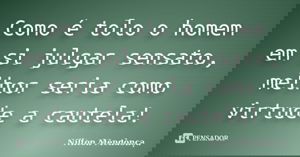 Como é tolo o homem em si julgar sensato, melhor seria como virtude a cautela!... Frase de Nilton Mendonça.