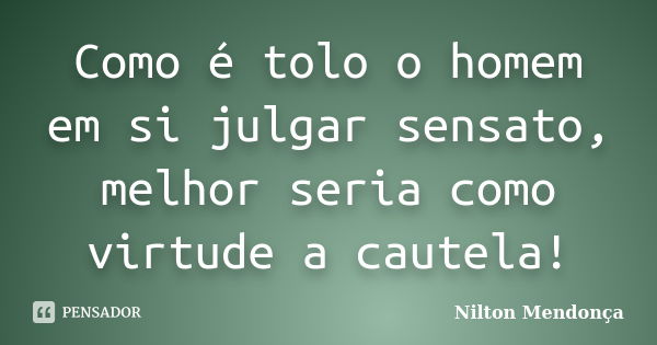 Como é tolo o homem em si julgar sensato, melhor seria como virtude a cautela!... Frase de Nilton Mendonça.