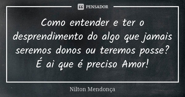 Como entender e ter o desprendimento do algo que jamais seremos donos ou teremos posse? É ai que é preciso Amor!... Frase de Nilton Mendonça.