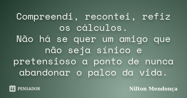 Compreendi, recontei, refiz os cálculos. Não há se quer um amigo que não seja sínico e pretensioso a ponto de nunca abandonar o palco da vida.... Frase de Nilton Mendonça.