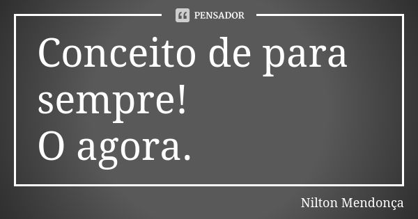 Conceito de para sempre! O agora.... Frase de Nilton Mendonça.