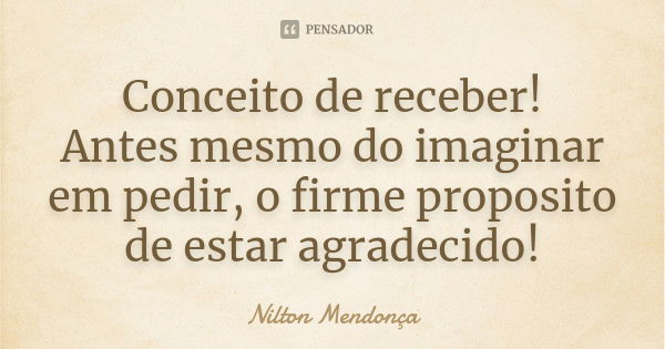 Conceito de receber! Antes mesmo do imaginar em pedir, o firme proposito de estar agradecido!... Frase de Nilton Mendonça.