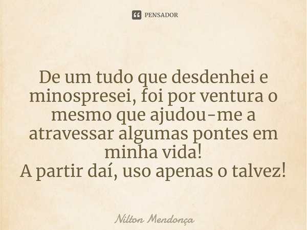 ⁠⁠
De um tudo que desdenhei e minospresei, foi por ventura o mesmo que ajudou-me a atravessar algumas pontes em minha vida!
A partir daí, uso apenas o talvez!... Frase de Nilton Mendonça.