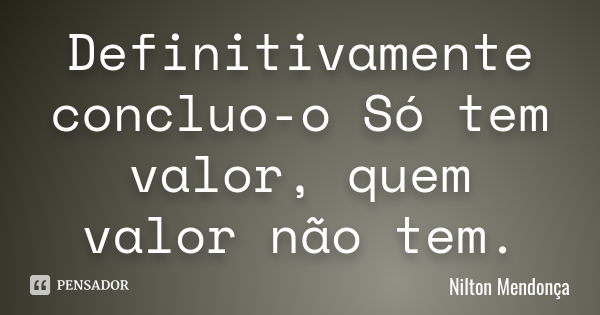 Definitivamente concluo-o Só tem valor, quem valor não tem.... Frase de Nilton Mendonça.