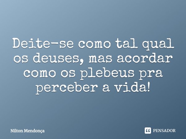 ⁠Deite-se como tal qual os deuses, mas acordar como os plebeus pra perceber a vida!... Frase de Nilton Mendonça.
