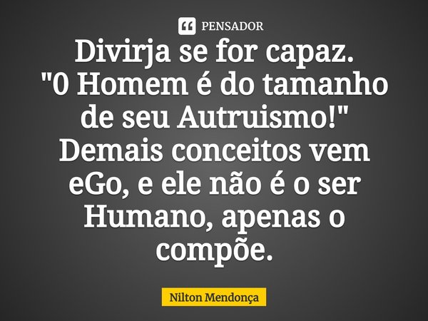 ⁠⁠Divirja se for capaz.
"0 Homem é do tamanho de seu Autruismo!"
Demais conceitos vem eGo, e ele não é o ser Humano, apenas o compõe.... Frase de Nilton Mendonça.