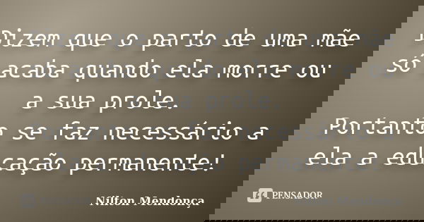 Dizem que o parto de uma mãe só acaba quando ela morre ou a sua prole. Portanto se faz necessário a ela a educação permanente!... Frase de Nilton Mendonça.