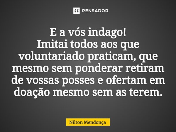 ⁠E a vós indago! Imitai todos aos que voluntariado praticam, que mesmo sem ponderar retiram de vossas posses e ofertam em doação mesmo sem as terem.... Frase de Nilton Mendonça.