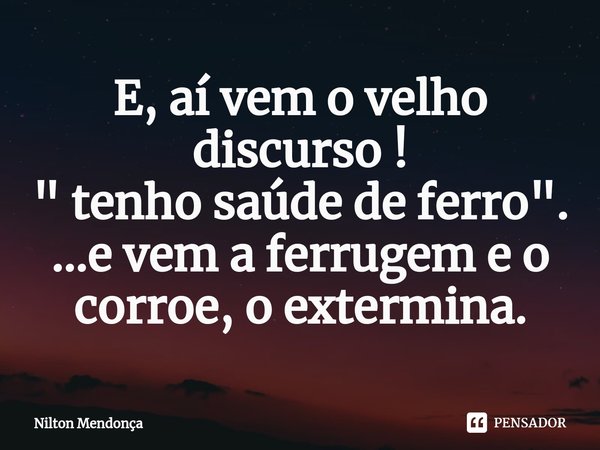 ⁠⁠E, aí vem o velho discurso !
" tenho saúde de ferro ".
...e vem a ferrugem e o corroe, o extermina.... Frase de Nilton Mendonça.