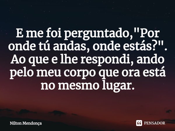 ⁠E me foi perguntado, "Por onde tú andas, onde estás?".
Ao que e lhe respondi, ando pelo meu corpo que ora está no mesmo lugar.... Frase de Nilton Mendonça.