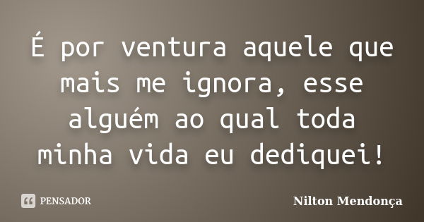 É por ventura aquele que mais me ignora, esse alguém ao qual toda minha vida eu dediquei!... Frase de Nilton Mendonça.