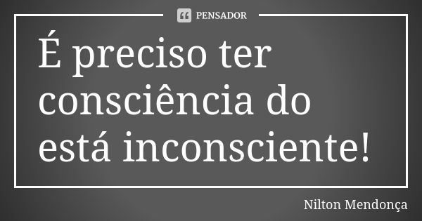 É preciso ter consciência do está inconsciente!... Frase de Nilton Mendonça.