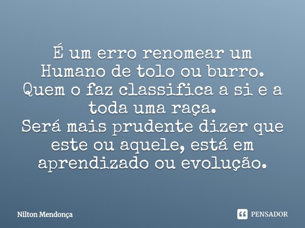 ⁠É um erro renomear um Humano de tolo ou burro.
Quem o faz classifica a si e a toda uma raça.
Será mais prudente dizer que este ou aquele, está em aprendizado o... Frase de Nilton Mendonça.