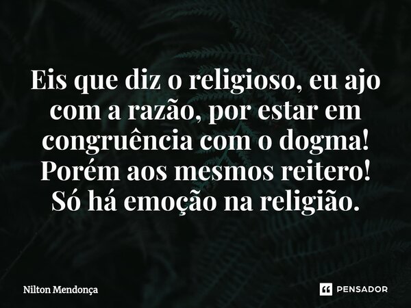 ⁠Eis que diz o religioso, eu ajo com a razão, por estar em congruência com o dogma! Porém aos mesmos reitero! Só há emoção na religião.... Frase de Nilton Mendonça.