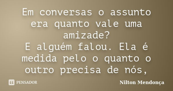 Em conversas o assunto era quanto vale uma amizade? E alguém falou. Ela é medida pelo o quanto o outro precisa de nós,... Frase de Nilton Mendonça.