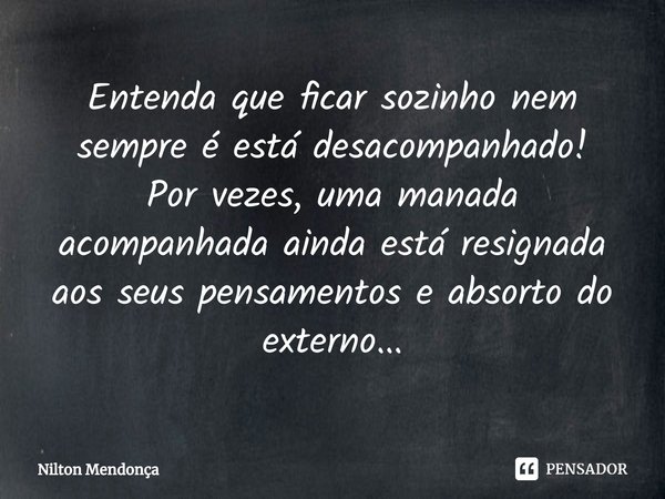 ⁠Entenda que ficar sozinho nem sempre é está desacompanhado!
Por vezes, uma manada acompanhada aindaestá resignada aos seus pensamentos e absorto do externo...... Frase de Nilton Mendonça.