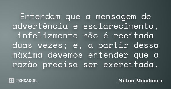 Entendam que a mensagem de advertência e esclarecimento, infelizmente não é recitada duas vezes; e, a partir dessa máxima devemos entender que a razão precisa s... Frase de Nilton Mendonça.