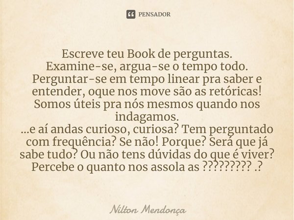 Escreve teu Book de perguntas.
Examine-se, argua-se o tempo todo.
Perguntar-se em tempo linear pra saber e entender, oque nos move são as retóricas!
Somos útei... Frase de Nilton Mendonça.