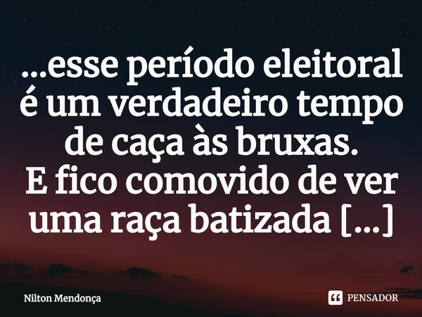 ⁠...esse período eleitoral é um verdadeiro tempo de caça às bruxas.... Frase de Nilton Mendonça.