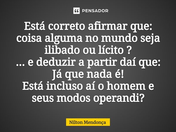 ⁠Está correto afirmar que: coisa alguma no mundo seja ilibado ou lícito ? ... e deduzir a partir daí que: Já que nada é! Está incluso aí o homem e seus modos op... Frase de Nilton Mendonça.