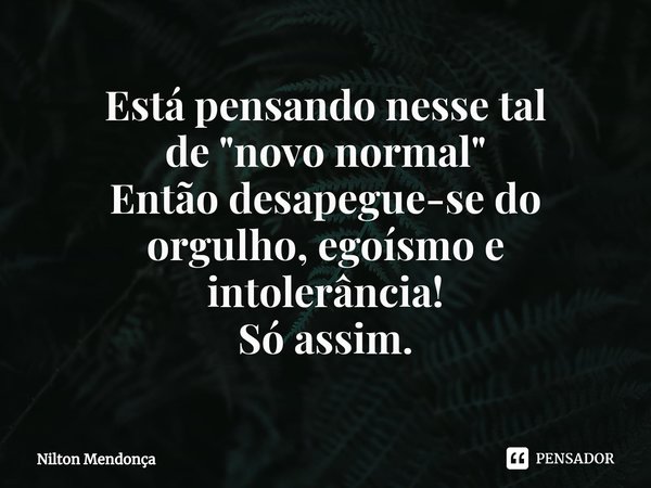 ⁠Está pensando nesse tal
de"novo normal"
Então desapegue-se do orgulho, egoísmo e intolerância!
Só assim.... Frase de Nilton Mendonça.