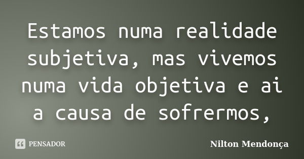 Estamos numa realidade subjetiva, mas vivemos numa vida objetiva e ai a causa de sofrermos,... Frase de Nilton Mendonça.