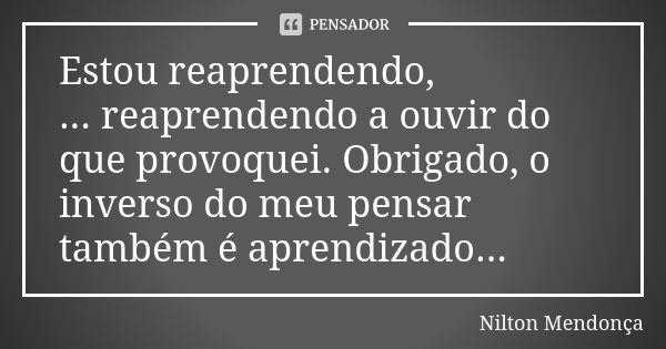 Estou reaprendendo, ... reaprendendo a ouvir do que provoquei. Obrigado, o inverso do meu pensar também é aprendizado...... Frase de Nilton Mendonça.