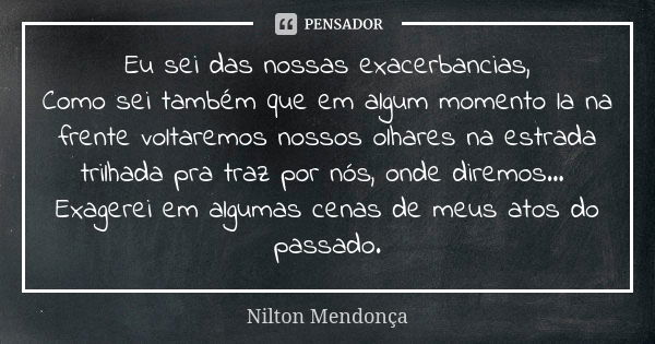 Eu sei das nossas exacerbancias, Como sei também que em algum momento la na frente voltaremos nossos olhares na estrada trilhada pra traz por nós, onde diremos.... Frase de Nilton Mendonça.