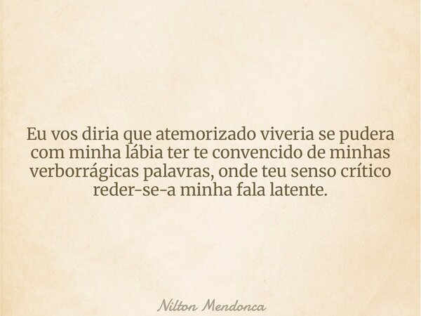 Eu vos diria que atemorizado viveria se pudera com minha lábia ter te convencido de minhas verborrágicas palavras, onde teu senso crítico reder-se-a minha fala ... Frase de Nilton Mendonca.