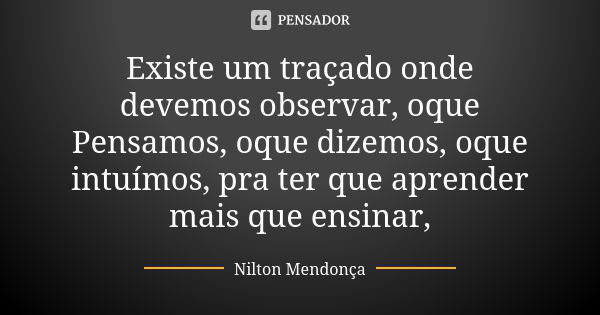 Existe um traçado onde devemos observar, oque Pensamos, oque dizemos, oque intuímos, pra ter que aprender mais que ensinar,... Frase de Nilton Mendonça.