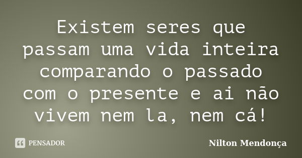 Existem seres que passam uma vida inteira comparando o passado com o presente e ai não vivem nem la, nem cá!... Frase de Nilton Mendonça.