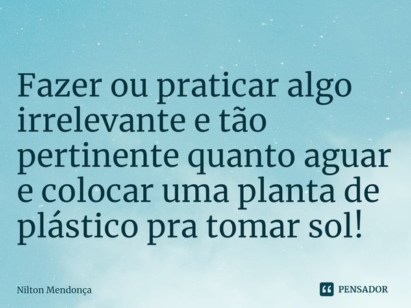 ⁠Fazer ou praticar algo irrelevante e tão pertinente quanto aguar e colocar uma planta de plástico pra tomar sol!... Frase de Nilton Mendonça.