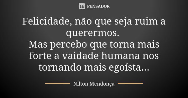 Felicidade, não que seja ruim a querermos. Mas percebo que torna mais forte a vaidade humana nos tornando mais egoísta...... Frase de Nilton Mendonça.