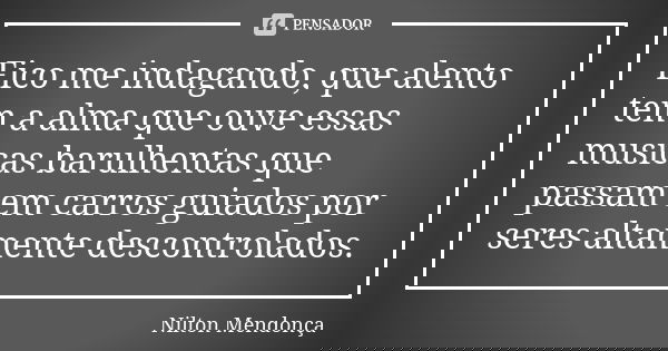 Fico me indagando, que alento tem a alma que ouve essas musicas barulhentas que passam em carros guiados por seres altamente descontrolados.... Frase de Nilton Mendonça.