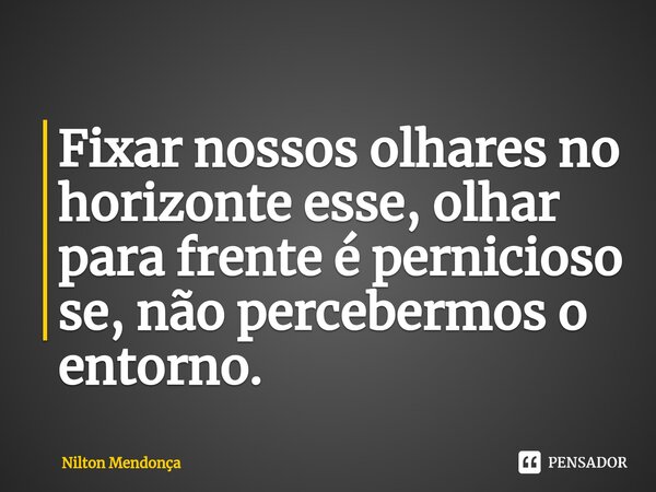 ⁠Fixar nossos olhares no horizonte esse, olhar para frente é pernicioso se, não percebermos o entorno.... Frase de Nilton Mendonça.