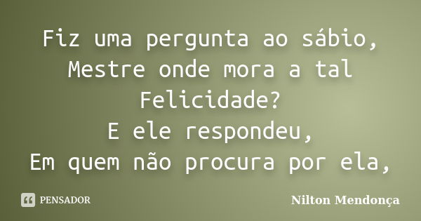 Fiz uma pergunta ao sábio, Mestre onde mora a tal Felicidade? E ele respondeu, Em quem não procura por ela,... Frase de Nilton Mendonça.