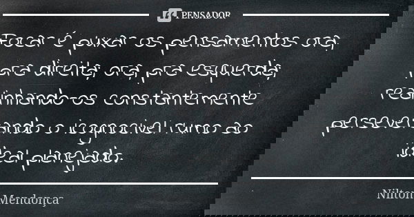 Focar é puxar os pensamentos ora, pra direita; ora, pra esquerda; realinhando-os constantemente perseverando o icognocivel rumo ao ideal planejado.... Frase de Nilton Mendonça.
