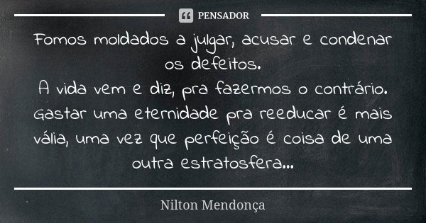 Fomos moldados a julgar, acusar e condenar os defeitos. A vida vem e diz, pra fazermos o contrário. Gastar uma eternidade pra reeducar é mais vália, uma vez que... Frase de Nilton Mendonça.