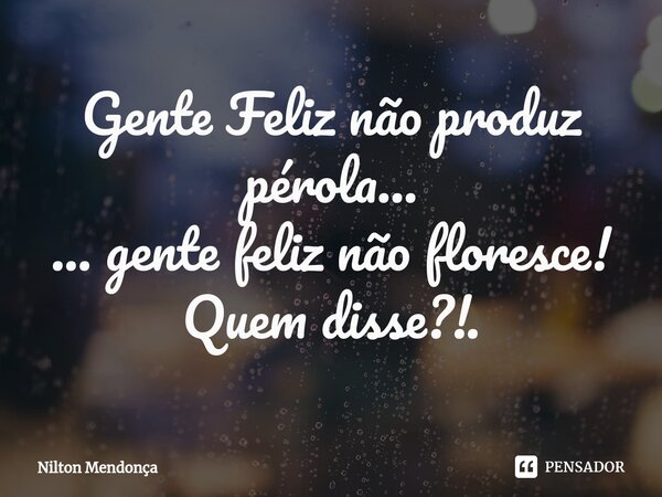 ⁠⁠Gente Feliz não produz pérola... ... gente feliz não floresce! Quem disse?!.... Frase de Nilton Mendonça.