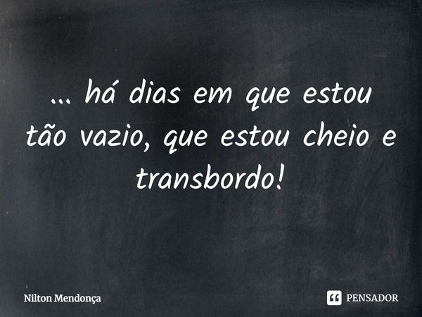 ⁠... há dias em que estou tão vazio, que estou cheio e transbordo!... Frase de Nilton Mendonça.