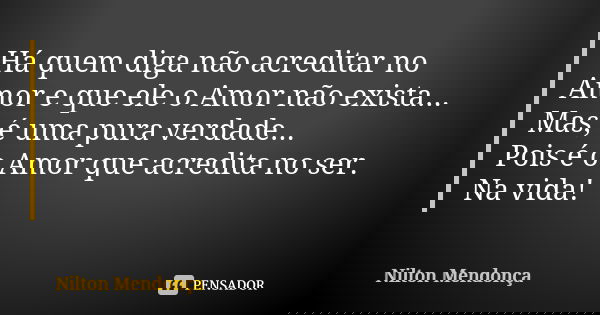 Há quem diga não acreditar no Amor e que ele o Amor não exista... Mas, é uma pura verdade... Pois é o Amor que acredita no ser. Na vida!... Frase de Nilton Mendonça.