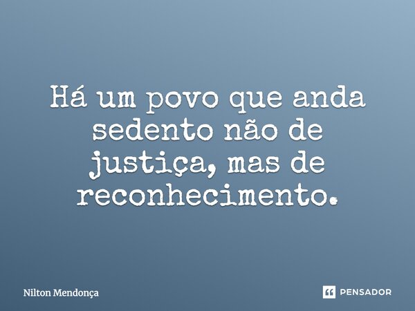 Há um povo que anda sedento não de justiça, mas de reconhecimento.... Frase de Nilton Mendonça.