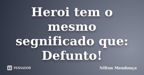 Heroi tem o mesmo segnificado que: Defunto!... Frase de Nilton Mendonça.