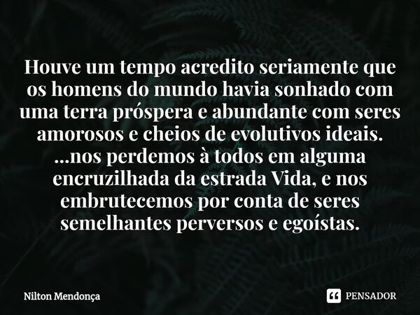 ⁠Houve um tempo acredito seriamente que os homens do mundo havia sonhado com uma terra próspera e abundante com seres amorosos e cheios de evolutivos ideais. ..... Frase de Nilton Mendonça.