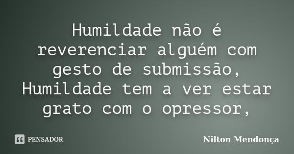 Humildade não é reverenciar alguém com gesto de submissão, Humildade tem a ver estar grato com o opressor,... Frase de Nilton Mendonça.